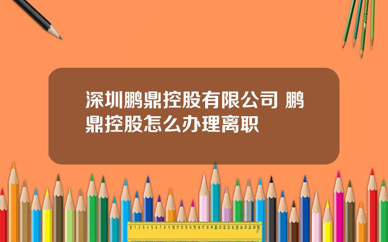 深圳鹏鼎控股有限公司 鹏鼎控股怎么办理离职